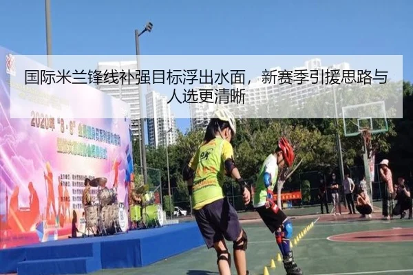 国际米兰锋线补强目标浮出水面，新赛季引援思路与人选更清晰