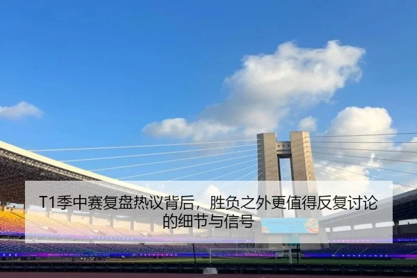 T1季中赛复盘热议背后，胜负之外更值得反复讨论的细节与信号