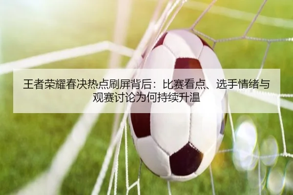 王者荣耀春决热点刷屏背后：比赛看点、选手情绪与观赛讨论为何持续升温